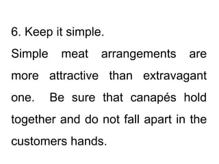 6. Keep it simple.
Simple meat arrangements are
more attractive than extravagant
one. Be sure that canapés hold
together and do not fall apart in the
customers hands.
 