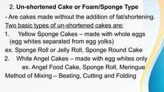 2. Un-shortened Cake or Foam/Sponge Type
- Are cakes made without the addition of fat/shortening.
Two basic types of un-shortened cakes are:
1. Yellow Sponge Cakes – made with whole eggs
(egg whites separated from egg yolks)
ex. Sponge Roll or Jelly Roll, Sponge Round Cake
2. White Angel Cakes – made with egg whites only
ex. Angel Food Cake, Sponge Roll, Meringue
Method of Mixing – Beating, Cutting and Folding
 