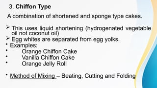 3. Chiffon Type
A combination of shortened and sponge type cakes.
 This uses liquid shortening (hydrogenated vegetable
oil not coconut oil)
 Egg whites are separated from egg yolks.
• Examples:
• Orange Chiffon Cake
• Vanilla Chiffon Cake
• Orange Jelly Roll
• Method of Mixing – Beating, Cutting and Folding
 