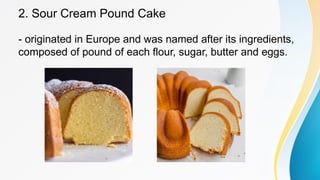 2. Sour Cream Pound Cake
- originated in Europe and was named after its ingredients,
composed of pound of each flour, sugar, butter and eggs.
 