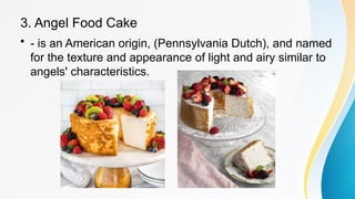 3. Angel Food Cake
• - is an American origin, (Pennsylvania Dutch), and named
for the texture and appearance of light and airy similar to
angels' characteristics.
 