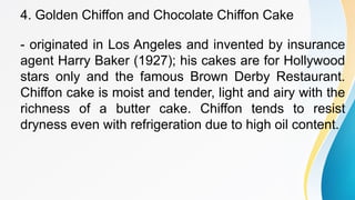 4. Golden Chiffon and Chocolate Chiffon Cake
- originated in Los Angeles and invented by insurance
agent Harry Baker (1927); his cakes are for Hollywood
stars only and the famous Brown Derby Restaurant.
Chiffon cake is moist and tender, light and airy with the
richness of a butter cake. Chiffon tends to resist
dryness even with refrigeration due to high oil content.
 