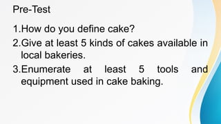 Pre-Test
1.How do you define cake?
2.Give at least 5 kinds of cakes available in
local bakeries.
3.Enumerate at least 5 tools and
equipment used in cake baking.
 