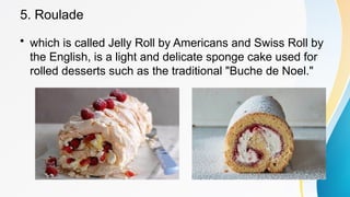 5. Roulade
• which is called Jelly Roll by Americans and Swiss Roll by
the English, is a light and delicate sponge cake used for
rolled desserts such as the traditional "Buche de Noel."
 