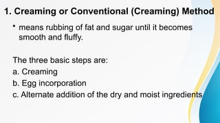 1. Creaming or Conventional (Creaming) Method
• means rubbing of fat and sugar until it becomes
smooth and fluffy.
The three basic steps are:
a. Creaming
b. Egg incorporation
c. Alternate addition of the dry and moist ingredients
 