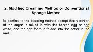 2. Modified Creaming Method or Conventional
Sponge Method
is identical to the dreading method except that a portion
of the sugar is mixed in with the beaten egg or egg
white, and the egg foam is folded into the batter in the
end.
 
