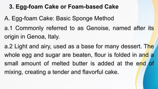 3. Egg-foam Cake or Foam-based Cake
A. Egg-foam Cake: Basic Sponge Method
a.1 Commonly referred to as Genoise, named after its
origin in Genoa, Italy.
a.2 Light and airy, used as a base for many dessert. The
whole egg and sugar are beaten, flour is folded in and a
small amount of melted butter is added at the end of
mixing, creating a tender and flavorful cake.
 