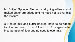 b. Butter Sponge Method - dry ingredients and
melted butter are added and no need not to over mix
the mixture.
c. Heated milk and butter (melted) have to be added
to the mixture. It is folded in 3 stages after
incorporation of flour and no need to over mix.
 
