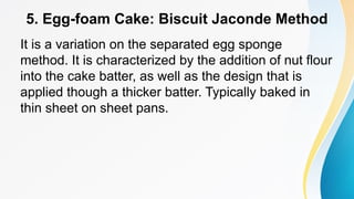 5. Egg-foam Cake: Biscuit Jaconde Method
It is a variation on the separated egg sponge
method. It is characterized by the addition of nut flour
into the cake batter, as well as the design that is
applied though a thicker batter. Typically baked in
thin sheet on sheet pans.
 