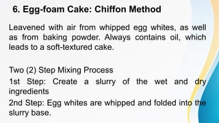 6. Egg-foam Cake: Chiffon Method
Leavened with air from whipped egg whites, as well
as from baking powder. Always contains oil, which
leads to a soft-textured cake.
Two (2) Step Mixing Process
1st Step: Create a slurry of the wet and dry
ingredients
2nd Step: Egg whites are whipped and folded into the
slurry base.
 