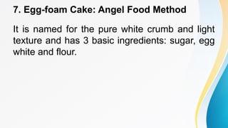 7. Egg-foam Cake: Angel Food Method
It is named for the pure white crumb and light
texture and has 3 basic ingredients: sugar, egg
white and flour.
 
