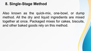 8. Single-Stage Method
Also known as the quick-mix, one-bowl, or dump
method. All the dry and liquid ingredients are mixed
together at once. Packaged mixes for cakes, biscuits,
and other baked goods rely on this method.
 
