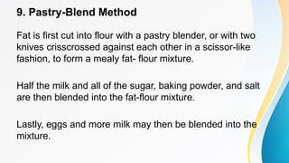 9. Pastry-Blend Method
Fat is first cut into flour with a pastry blender, or with two
knives crisscrossed against each other in a scissor-like
fashion, to form a mealy fat- flour mixture.
Half the milk and all of the sugar, baking powder, and salt
are then blended into the fat-flour mixture.
Lastly, eggs and more milk may then be blended into the
mixture.
 