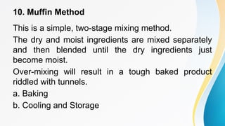 10. Muffin Method
This is a simple, two-stage mixing method.
The dry and moist ingredients are mixed separately
and then blended until the dry ingredients just
become moist.
Over-mixing will result in a tough baked product
riddled with tunnels.
a. Baking
b. Cooling and Storage
 