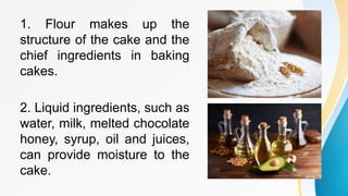 1. Flour makes up the
structure of the cake and the
chief ingredients in baking
cakes.
2. Liquid ingredients, such as
water, milk, melted chocolate
honey, syrup, oil and juices,
can provide moisture to the
cake.
 