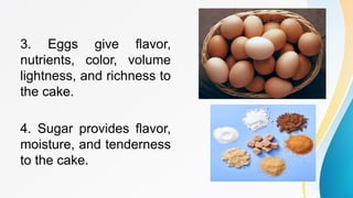 3. Eggs give flavor,
nutrients, color, volume
lightness, and richness to
the cake.
4. Sugar provides flavor,
moisture, and tenderness
to the cake.
 