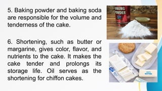5. Baking powder and baking soda
are responsible for the volume and
tenderness of the cake.
6. Shortening, such as butter or
margarine, gives color, flavor, and
nutrients to the cake. It makes the
cake tender and prolongs its
storage life. Oil serves as the
shortening for chiffon cakes.
 