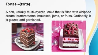 Tortes –(t rtə)
ɔ
A rich, usually multi-layered, cake that is filled with whipped
cream, buttercreams, mousses, jams, or fruits. Ordinarily, it
is glazed and garnished.
 