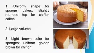 1. Uniform shape for
sponge cakes; slightly
rounded top for chiffon
cakes
2. Large volume
3. Light brown color for
sponges; uniform golden
brown for chiffon
 