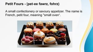 Petit Fours - [pet-ee fawrz, fohrz)
A small confectionery or savoury appetizer. The name is
French, petit four, meaning "small oven“.
 