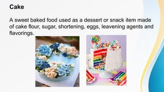 Cake
A sweet baked food used as a dessert or snack item made
of cake flour, sugar, shortening, eggs, leavening agents and
flavorings.
 
