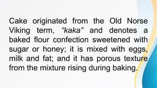 Cake originated from the Old Norse
Viking term, “kaka” and denotes a
baked flour confection sweetened with
sugar or honey; it is mixed with eggs,
milk and fat; and it has porous texture
from the mixture rising during baking.
 