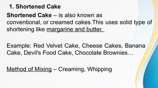1. Shortened Cake
Shortened Cake – is also known as
conventional, or creamed cakes.This uses solid type of
shortening like margarine and butter.
Example: Red Velvet Cake, Cheese Cakes, Banana
Cake, Devil's Food Cake, Chocolate Brownies…
Method of Mixing – Creaming, Whipping
 