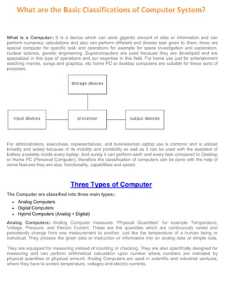 What are the Basic Classifications of Computer System?
What is a Computer:: It is a device which can store gigantic amount of data or information and can
perform numerous calculations and also can perform different and diverse task given to them, there are
special computer for specific task and operations for example for space investigation and exploration,
nuclear science, genetic engineering .Supercomputers are used because they are developed and are
specialized in this type of operations and our expertise in this field. For home use just for entertainment
watching movies, songs and graphics, etc home PC or desktop computers are suitable for these sorts of
purposes.
For administrators, executives, representatives, and businessman laptop use is common and is utilized
broadly and widely because of its mobility and portability as well as it can be used with the assistant of
battery available inside every laptop. And surely it can perform each and every task compared to Desktop
or Home PC (Personal Computer), therefore the classification of computers can be done with the help of
some features they are size, functionality, capabilities and speed.
Three Types of Computer
The Computer are classified into three main types::
• Analog Computers
• Digital Computers
• Hybrid Computers (Analog + Digital)
Analog Computers:: Analog Computer measures “Physical Quantities” for example Temperature,
Voltage, Pressure, and Electric Current. These are the quantities which are continuously varied and
persistently change from one measurement to another, just like the temperature of a human being or
individual. They process the given data or instruction or information into an analog data or simple data.
They are equipped for measuring instead of counting or checking. They are also specifically designed for
measuring and can perform arithmetical calculation upon number where numbers are indicated by
physical quantities or physical amount. Analog Computers are used in scientific and industrial ventures,
where they have to screen temperature, voltages and electric currents.
 