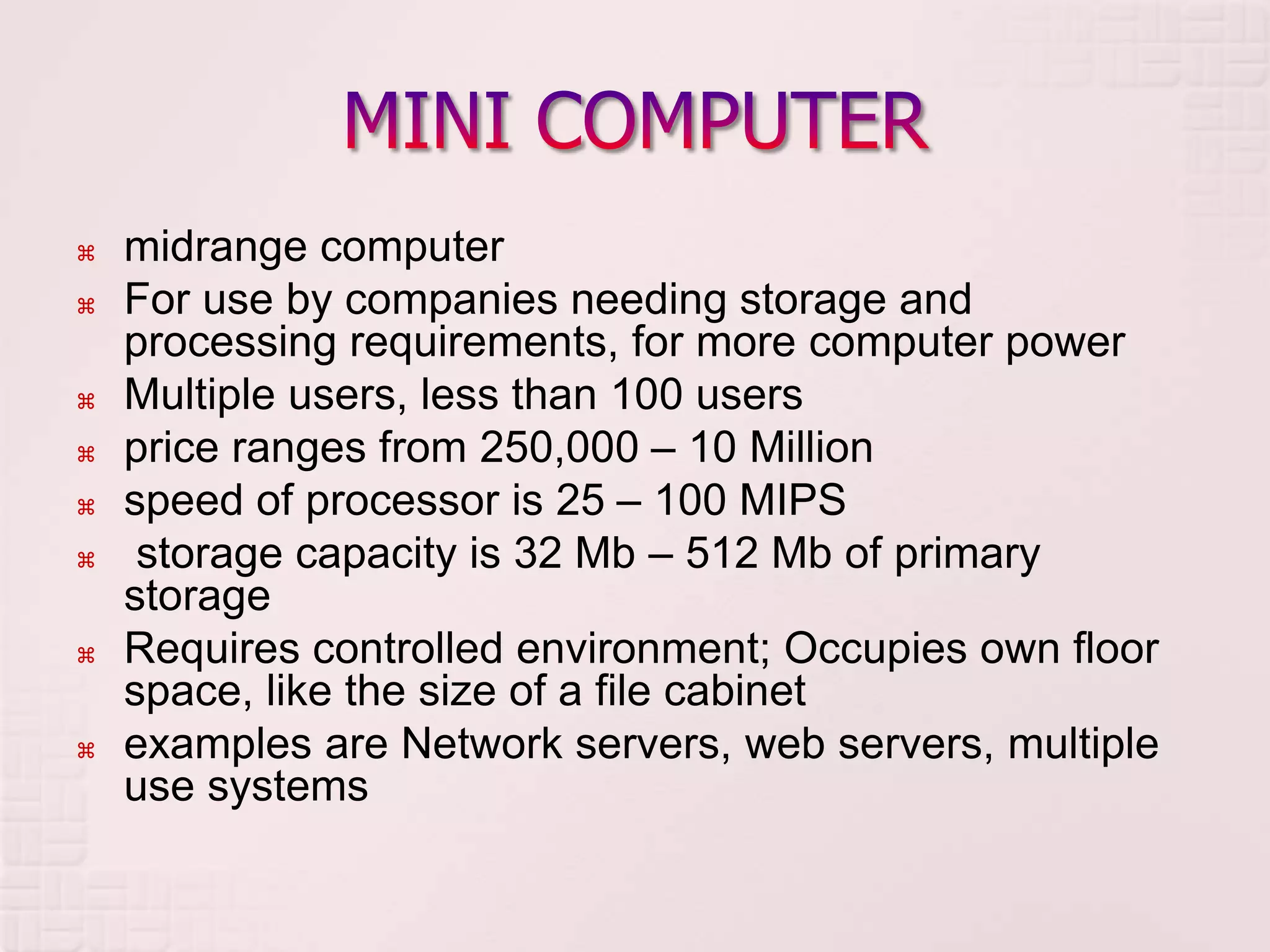  midrange computer
 For use by companies needing storage and
processing requirements, for more computer power
 Multiple users, less than 100 users
 price ranges from 250,000 – 10 Million
 speed of processor is 25 – 100 MIPS
 storage capacity is 32 Mb – 512 Mb of primary
storage
 Requires controlled environment; Occupies own floor
space, like the size of a file cabinet
 examples are Network servers, web servers, multiple
use systems
 