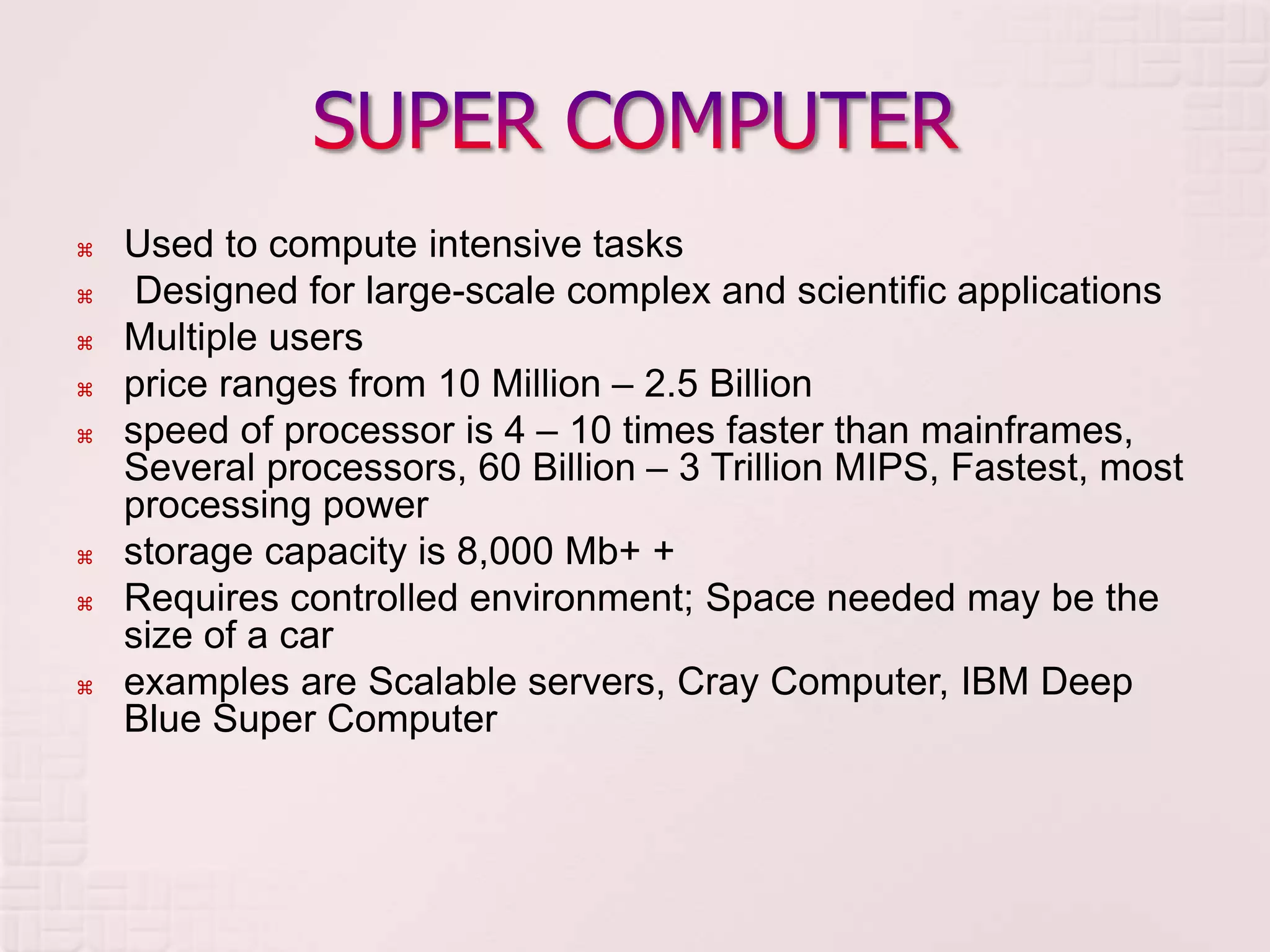  Used to compute intensive tasks
 Designed for large-scale complex and scientific applications
 Multiple users
 price ranges from 10 Million – 2.5 Billion
 speed of processor is 4 – 10 times faster than mainframes,
Several processors, 60 Billion – 3 Trillion MIPS, Fastest, most
processing power
 storage capacity is 8,000 Mb+ +
 Requires controlled environment; Space needed may be the
size of a car
 examples are Scalable servers, Cray Computer, IBM Deep
Blue Super Computer
 