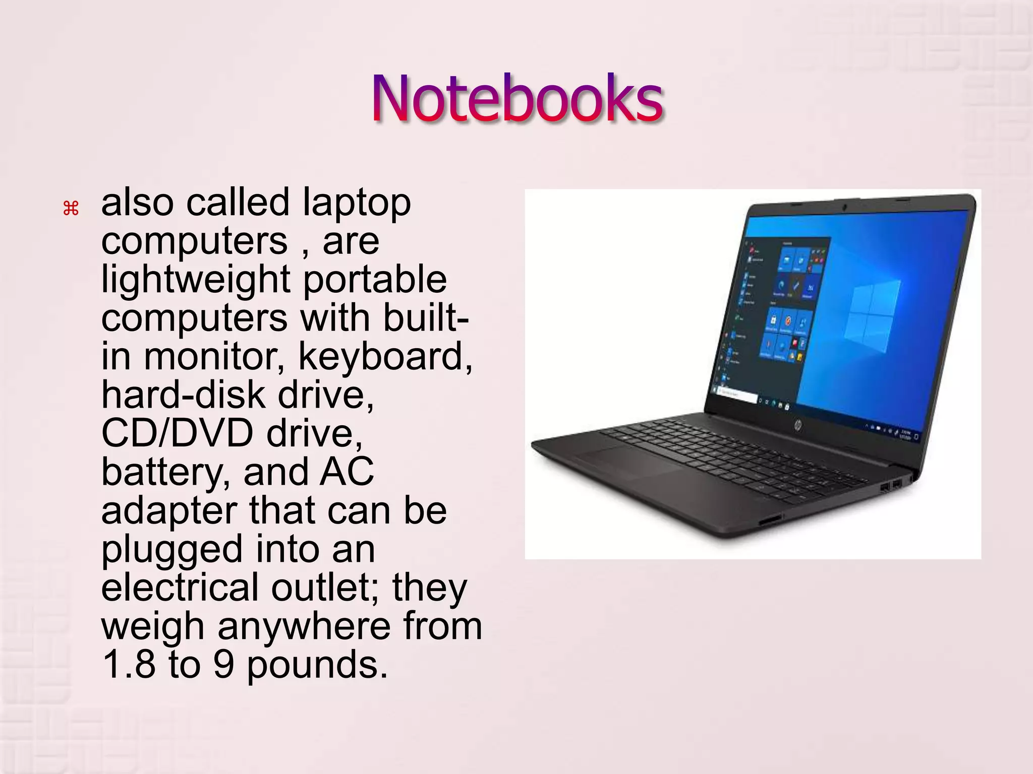  also called laptop
computers , are
lightweight portable
computers with built-
in monitor, keyboard,
hard-disk drive,
CD/DVD drive,
battery, and AC
adapter that can be
plugged into an
electrical outlet; they
weigh anywhere from
1.8 to 9 pounds.
 
