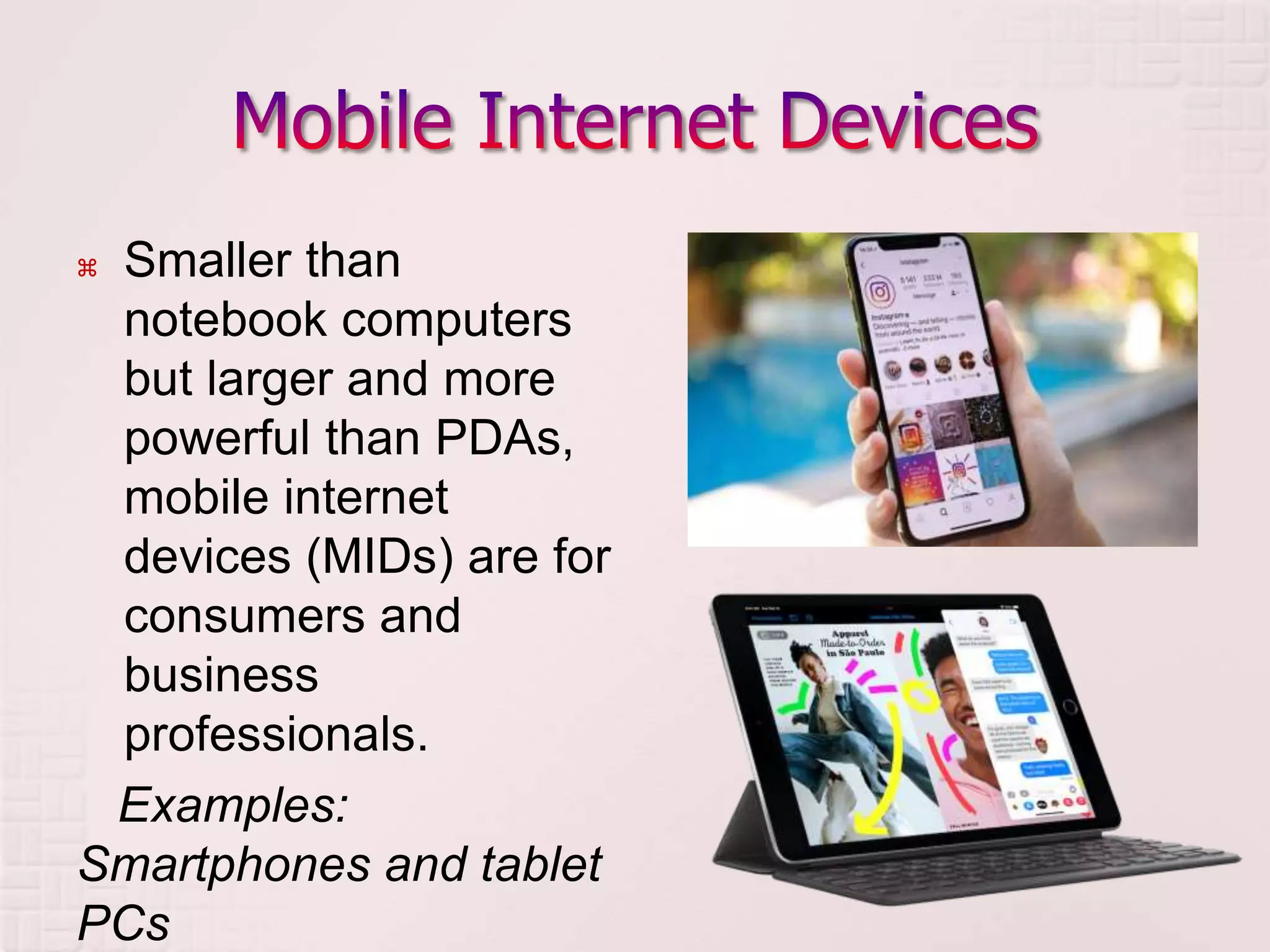  Smaller than
notebook computers
but larger and more
powerful than PDAs,
mobile internet
devices (MIDs) are for
consumers and
business
professionals.
Examples:
Smartphones and tablet
PCs
 
