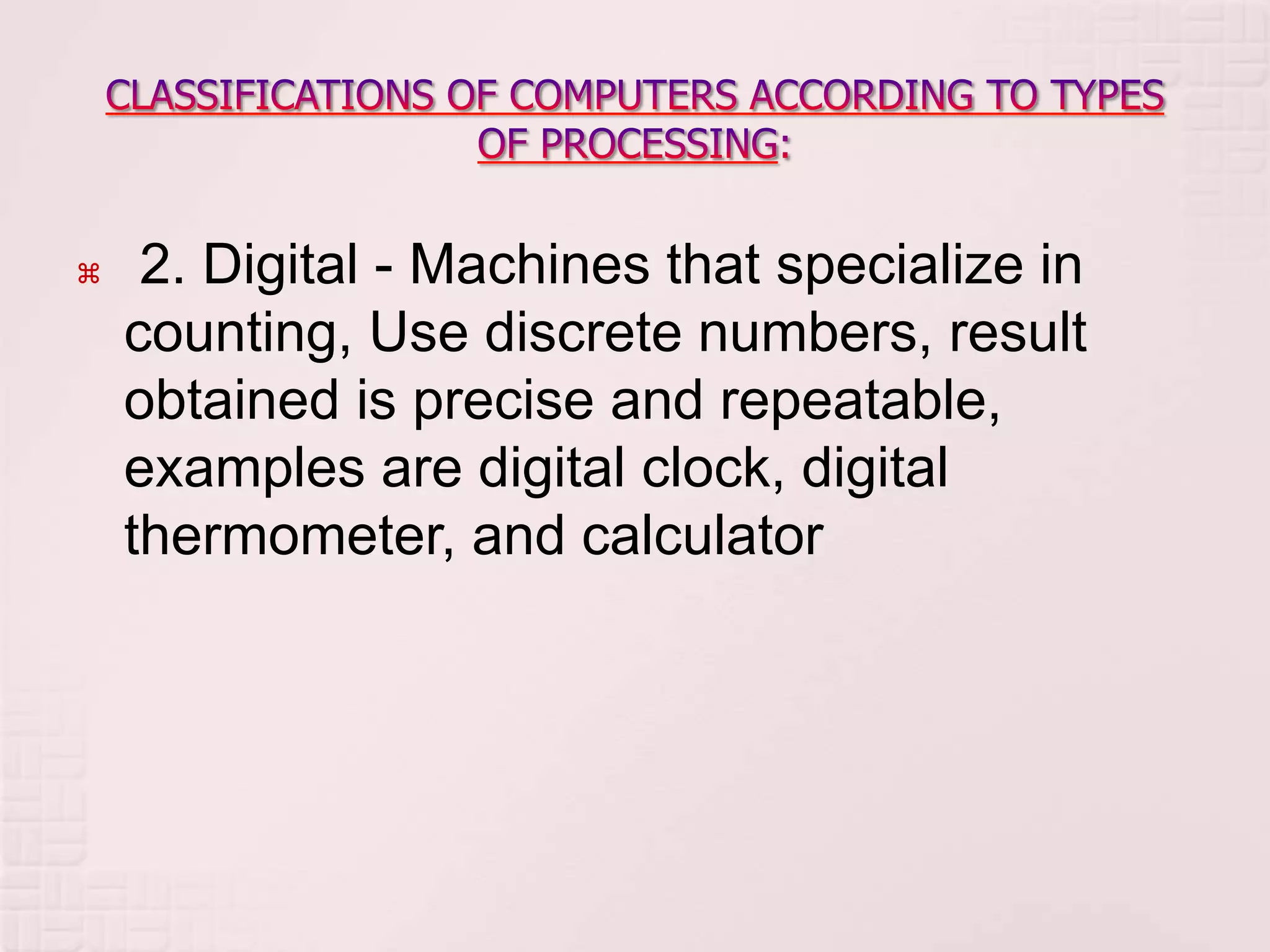  2. Digital - Machines that specialize in
counting, Use discrete numbers, result
obtained is precise and repeatable,
examples are digital clock, digital
thermometer, and calculator
 