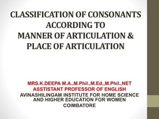 CLASSIFICATION OF CONSONANTS
ACCORDING TO
MANNER OF ARTICULATION &
PLACE OF ARTICULATION
MRS.K.DEEPA M.A.,M.Phil.,M.Ed.,M.Phil.,NET
ASSTISTANT PROFESSOR OF ENGLISH
AVINASHILINGAM INSTITUTE FOR HOME SCIENCE
AND HIGHER EDUCATION FOR WOMEN
COIMBATORE
 