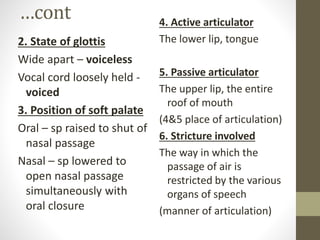…cont
2. State of glottis
Wide apart – voiceless
Vocal cord loosely held -
voiced
3. Position of soft palate
Oral – sp raised to shut of
nasal passage
Nasal – sp lowered to
open nasal passage
simultaneously with
oral closure
4. Active articulator
The lower lip, tongue
5. Passive articulator
The upper lip, the entire
roof of mouth
(4&5 place of articulation)
6. Stricture involved
The way in which the
passage of air is
restricted by the various
organs of speech
(manner of articulation)
 