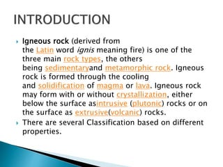  Igneous rock (derived from
the Latin word ignis meaning fire) is one of the
three main rock types, the others
being sedimentaryand metamorphic rock. Igneous
rock is formed through the cooling
and solidification of magma or lava. Igneous rock
may form with or without crystallization, either
below the surface asintrusive (plutonic) rocks or on
the surface as extrusive(volcanic) rocks.
 There are several Classification based on different
properties.
 