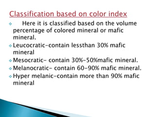 Here it is classified based on the volume
percentage of colored mineral or mafic
mineral.
 Leucocratic-contain lessthan 30% mafic
mineral
 Mesocratic- contain 30%-50%mafic mineral.
 Melanocratic- contain 60-90% mafic mineral.
 Hyper melanic-contain more than 90% mafic
mineral
 