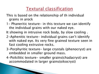 This is based on the relationship of th individual
grains in arock
1- Phaneritic texture- in this texture we can identify
the individual grains with our naked eye.
It showing in intrusive rock body, by slow cooling .
2-Aphenitic texture- individual grains can’t idenitfy
with naked eye. Its very fine grained texture seen in
fast cooling extrusive rocks.
3-Porphyritic texture- large crystals (phenocryst) are
embedded in smaller ground mass.
4-Poikilitic texture- smaller grains(chadacryst) are
accommodated in larger grains(oikocryst)
 