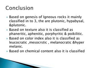  Based on genesis of Igneous rocks it mainly
classified in to 3, the are plutonic, hypabysal,
&plutonic.
 Based on texture also it is classified as
phaneritic, aphenitic, porphyritic & poikilitic.
 Based on color index also it is classified as
leucocratic ,mesocrstic , melanocratic &hyper
melanic.
 Based on chemical content also it is classified
 