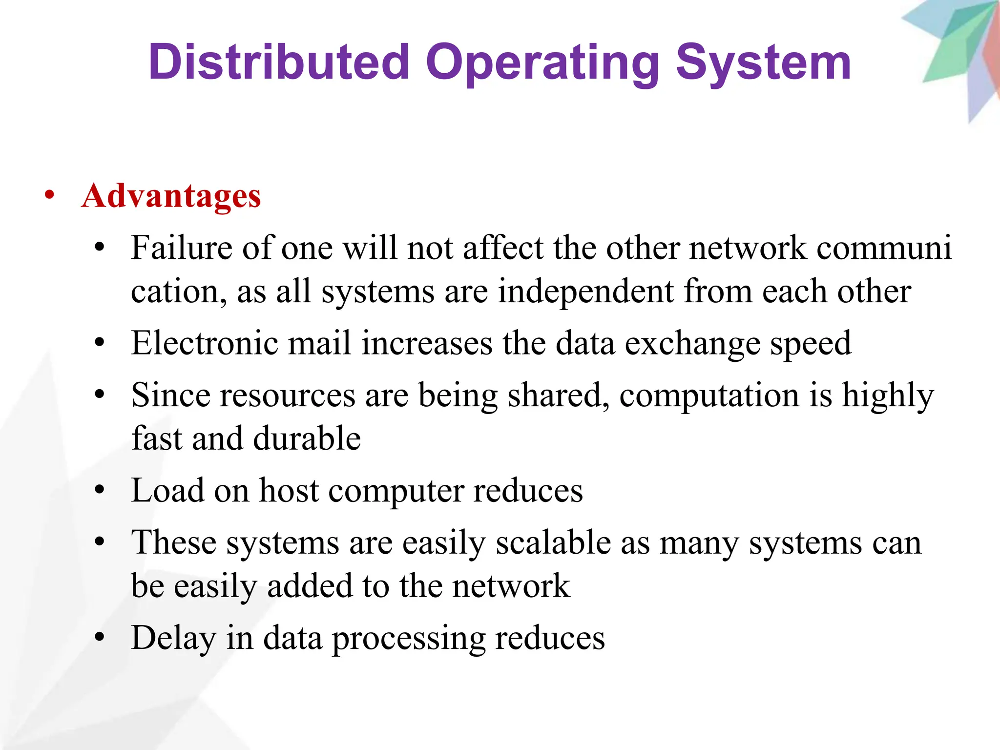 Distributed Operating System
• Advantages
• Failure of one will not affect the other network communi
cation, as all systems are independent from each other
• Electronic mail increases the data exchange speed
• Since resources are being shared, computation is highly
fast and durable
• Load on host computer reduces
• These systems are easily scalable as many systems can
be easily added to the network
• Delay in data processing reduces
 