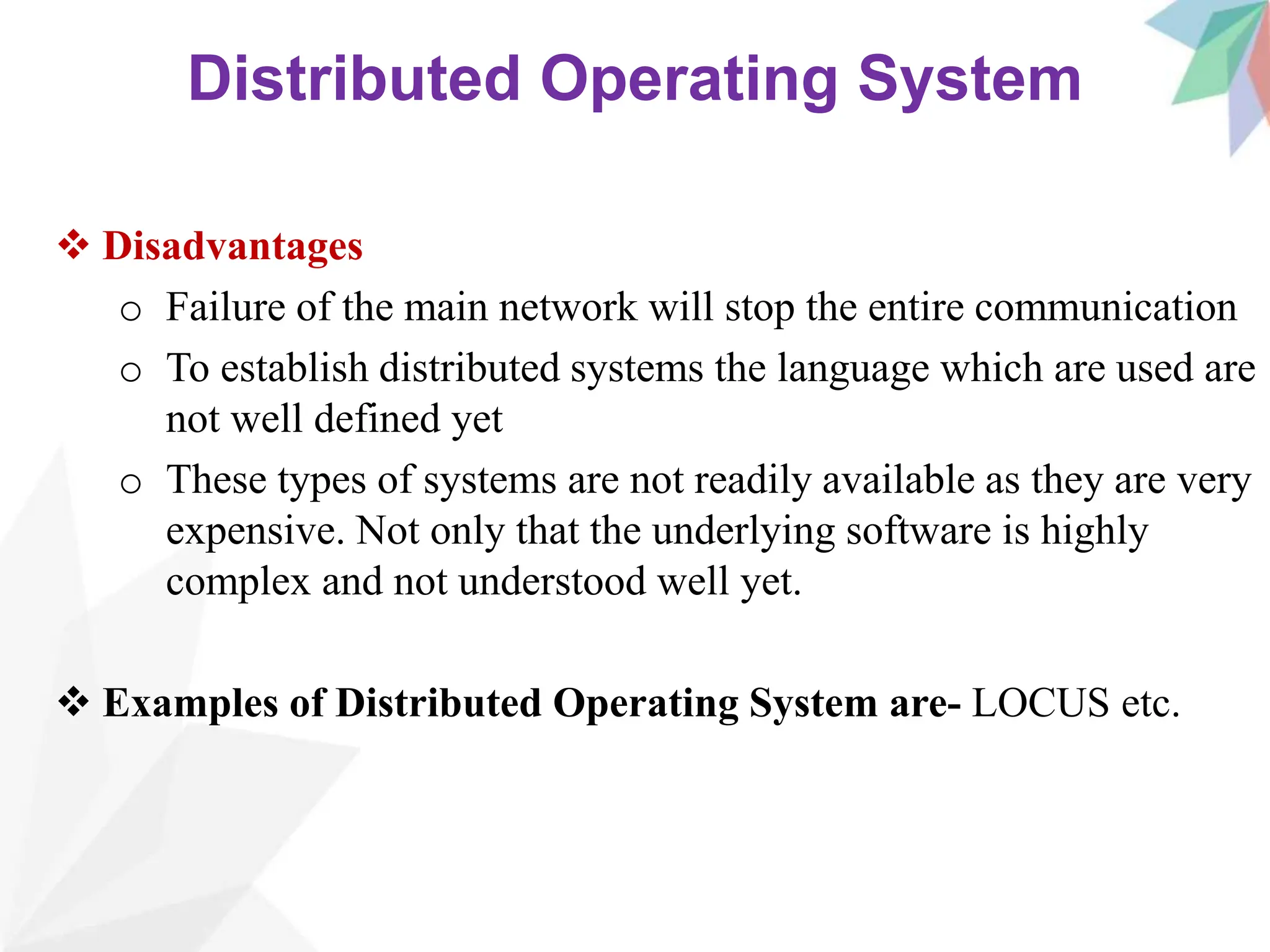 Distributed Operating System
 Disadvantages
o Failure of the main network will stop the entire communication
o To establish distributed systems the language which are used are
not well defined yet
o These types of systems are not readily available as they are very
expensive. Not only that the underlying software is highly
complex and not understood well yet.
 Examples of Distributed Operating System are- LOCUS etc.
 