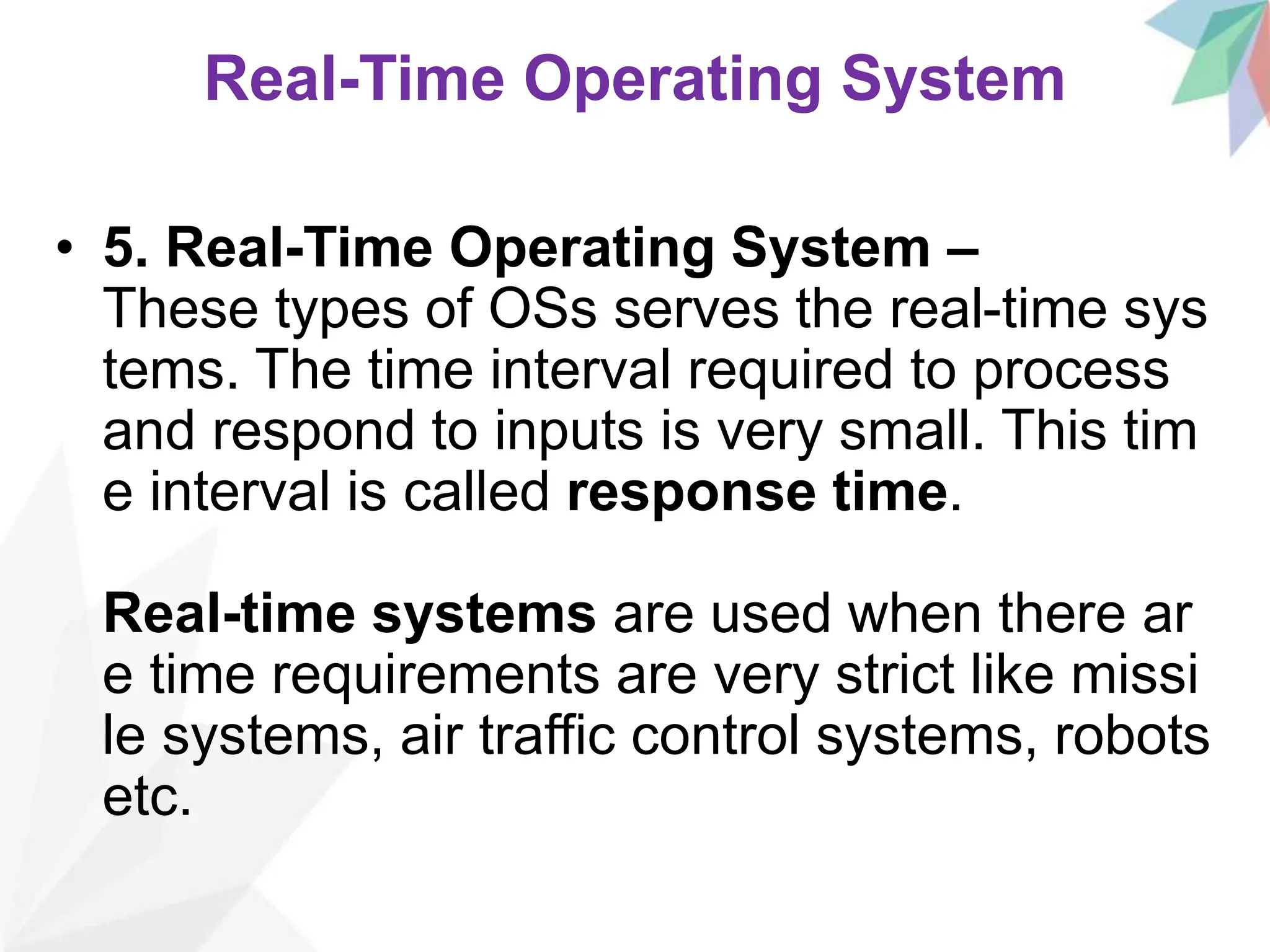 Real-Time Operating System
• 5. Real-Time Operating System –
These types of OSs serves the real-time sys
tems. The time interval required to process
and respond to inputs is very small. This tim
e interval is called response time.
Real-time systems are used when there ar
e time requirements are very strict like missi
le systems, air traffic control systems, robots
etc.
 