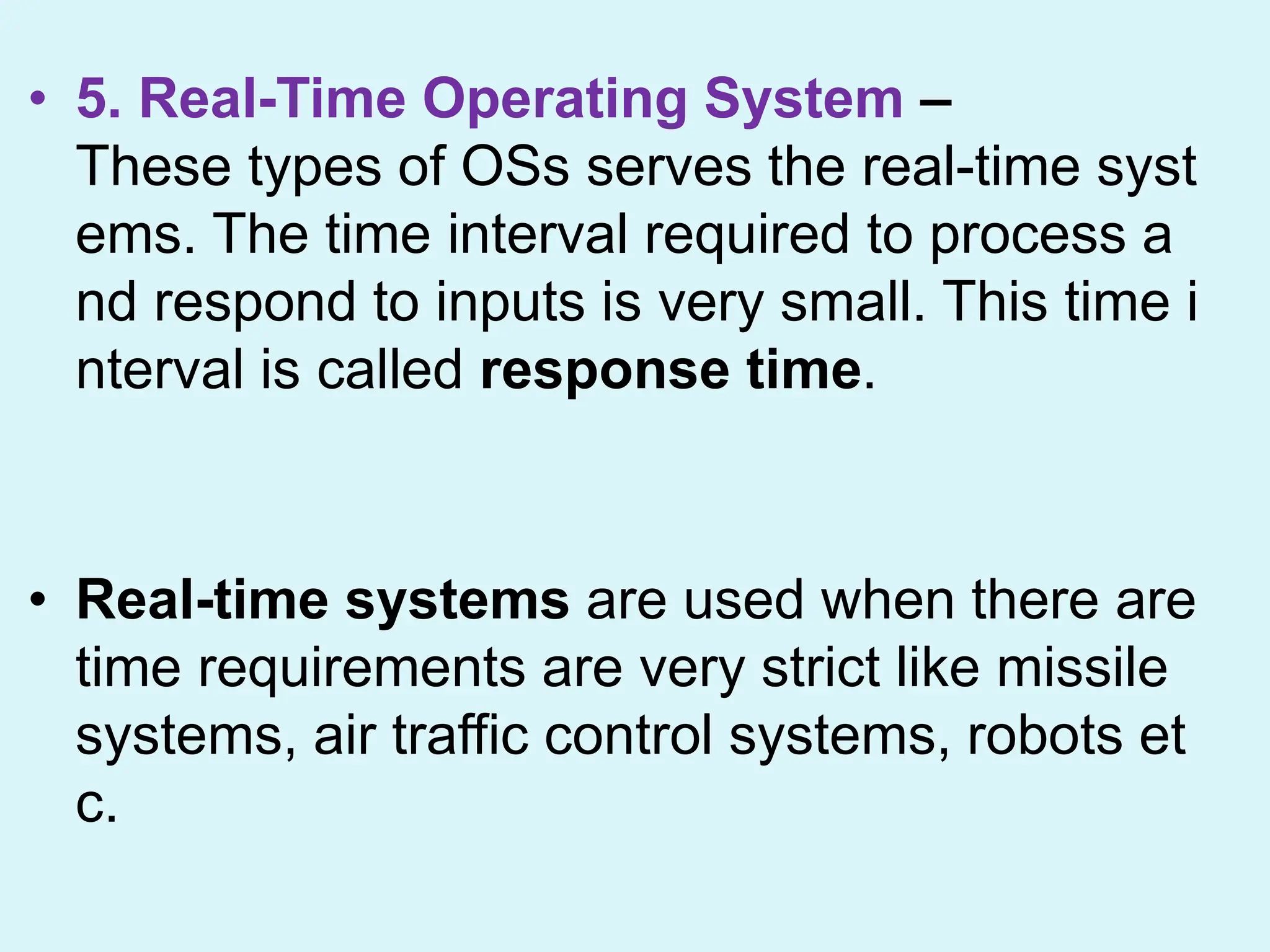 • 5. Real-Time Operating System –
These types of OSs serves the real-time syst
ems. The time interval required to process a
nd respond to inputs is very small. This time i
nterval is called response time.
• Real-time systems are used when there are
time requirements are very strict like missile
systems, air traffic control systems, robots et
c.
 