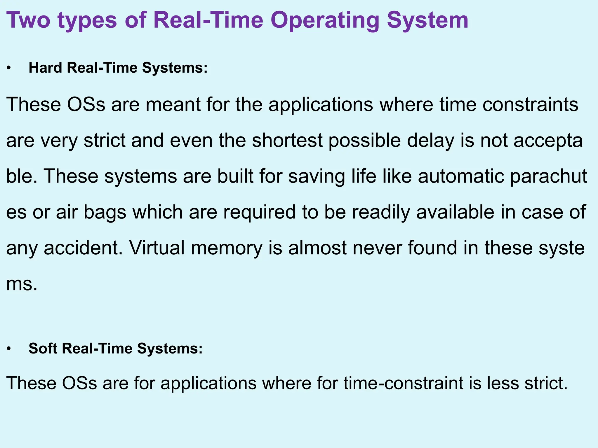 Two types of Real-Time Operating System
• Hard Real-Time Systems:
These OSs are meant for the applications where time constraints
are very strict and even the shortest possible delay is not accepta
ble. These systems are built for saving life like automatic parachut
es or air bags which are required to be readily available in case of
any accident. Virtual memory is almost never found in these syste
ms.
• Soft Real-Time Systems:
These OSs are for applications where for time-constraint is less strict.
 