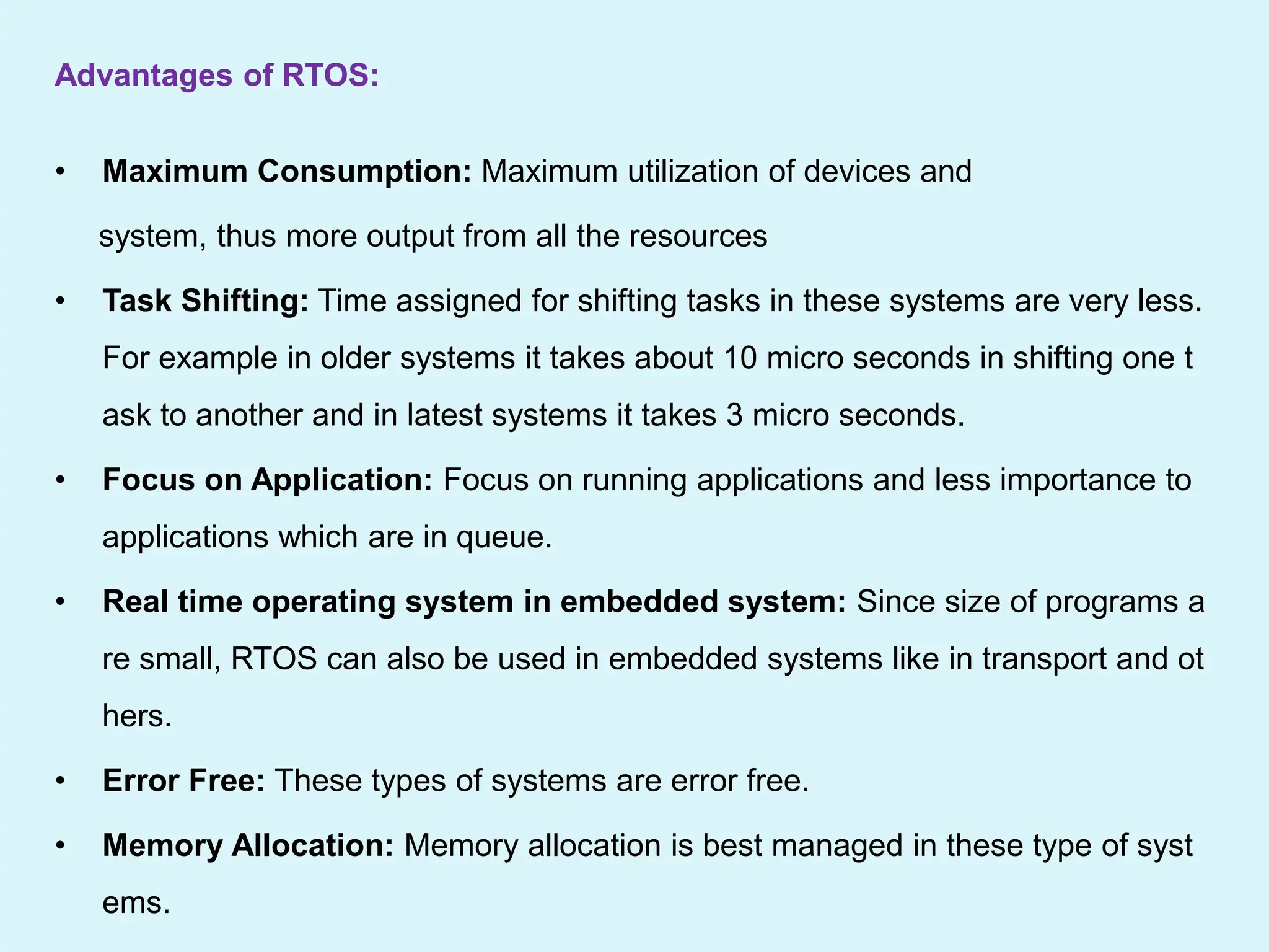 Advantages of RTOS:
• Maximum Consumption: Maximum utilization of devices and
system, thus more output from all the resources
• Task Shifting: Time assigned for shifting tasks in these systems are very less.
For example in older systems it takes about 10 micro seconds in shifting one t
ask to another and in latest systems it takes 3 micro seconds.
• Focus on Application: Focus on running applications and less importance to
applications which are in queue.
• Real time operating system in embedded system: Since size of programs a
re small, RTOS can also be used in embedded systems like in transport and ot
hers.
• Error Free: These types of systems are error free.
• Memory Allocation: Memory allocation is best managed in these type of syst
ems.
 