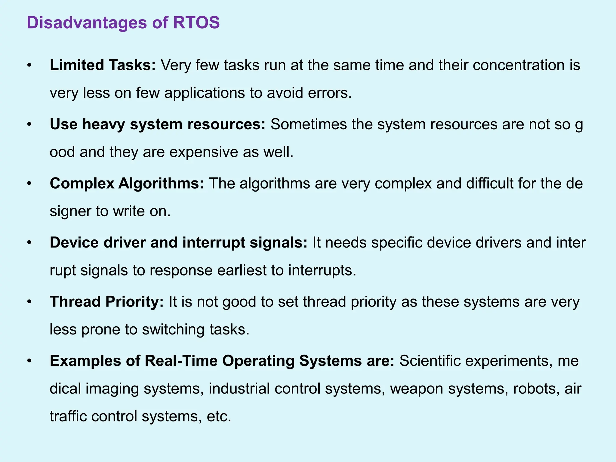 Disadvantages of RTOS
• Limited Tasks: Very few tasks run at the same time and their concentration is
very less on few applications to avoid errors.
• Use heavy system resources: Sometimes the system resources are not so g
ood and they are expensive as well.
• Complex Algorithms: The algorithms are very complex and difficult for the de
signer to write on.
• Device driver and interrupt signals: It needs specific device drivers and inter
rupt signals to response earliest to interrupts.
• Thread Priority: It is not good to set thread priority as these systems are very
less prone to switching tasks.
• Examples of Real-Time Operating Systems are: Scientific experiments, me
dical imaging systems, industrial control systems, weapon systems, robots, air
traffic control systems, etc.
 