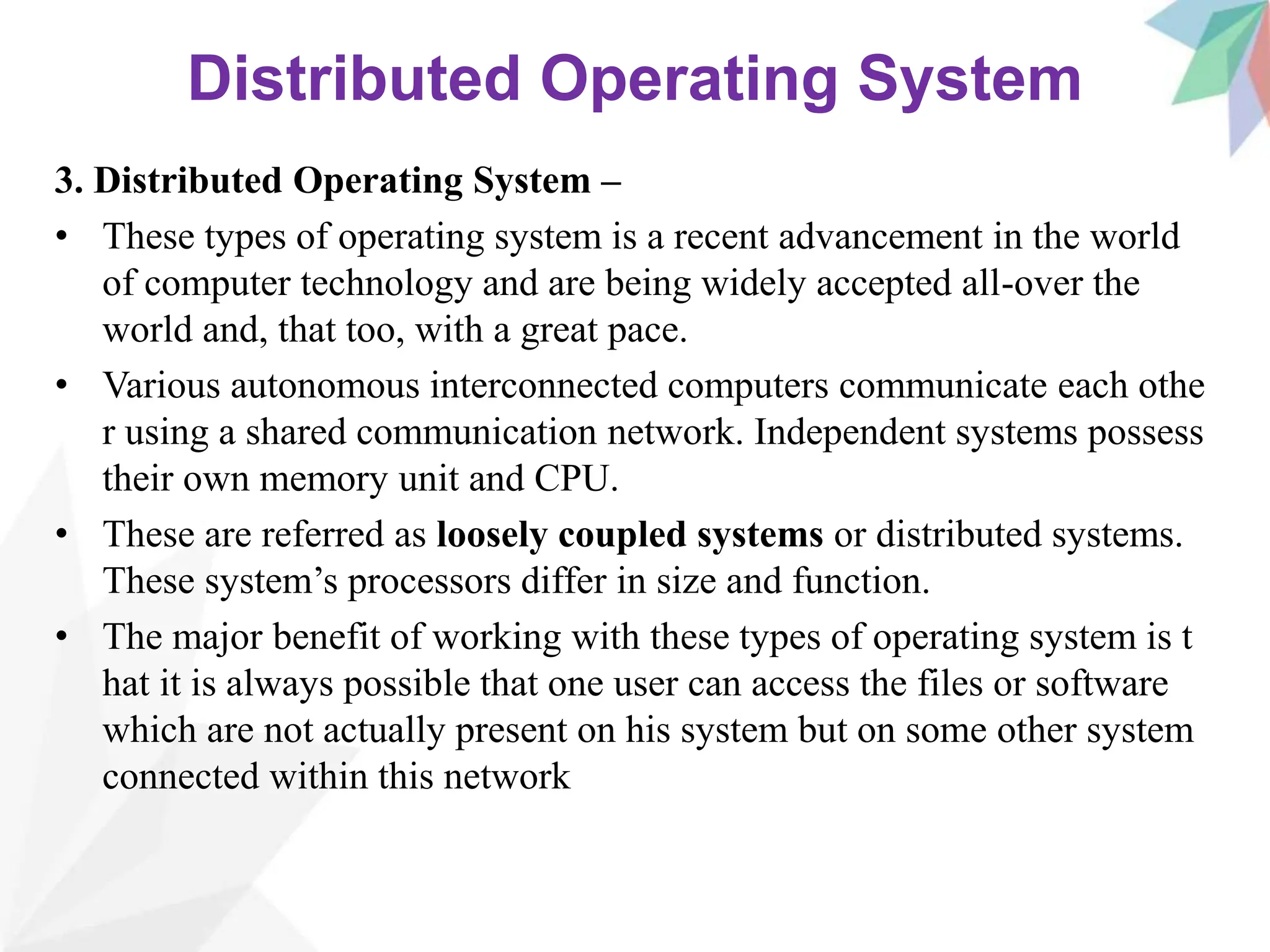 Distributed Operating System
3. Distributed Operating System –
• These types of operating system is a recent advancement in the world
of computer technology and are being widely accepted all-over the
world and, that too, with a great pace.
• Various autonomous interconnected computers communicate each othe
r using a shared communication network. Independent systems possess
their own memory unit and CPU.
• These are referred as loosely coupled systems or distributed systems.
These system’s processors differ in size and function.
• The major benefit of working with these types of operating system is t
hat it is always possible that one user can access the files or software
which are not actually present on his system but on some other system
connected within this network
 