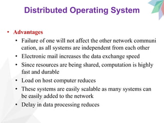 Distributed Operating System
• Advantages
• Failure of one will not affect the other network communi
cation, as all systems are independent from each other
• Electronic mail increases the data exchange speed
• Since resources are being shared, computation is highly
fast and durable
• Load on host computer reduces
• These systems are easily scalable as many systems can
be easily added to the network
• Delay in data processing reduces
 