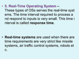 • 5. Real-Time Operating System –
These types of OSs serves the real-time syst
ems. The time interval required to process a
nd respond to inputs is very small. This time i
nterval is called response time.
• Real-time systems are used when there are
time requirements are very strict like missile
systems, air traffic control systems, robots et
c.
 