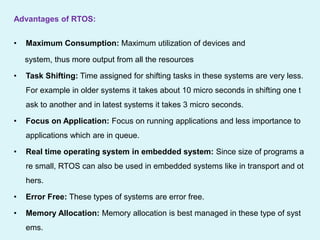 Advantages of RTOS:
• Maximum Consumption: Maximum utilization of devices and
system, thus more output from all the resources
• Task Shifting: Time assigned for shifting tasks in these systems are very less.
For example in older systems it takes about 10 micro seconds in shifting one t
ask to another and in latest systems it takes 3 micro seconds.
• Focus on Application: Focus on running applications and less importance to
applications which are in queue.
• Real time operating system in embedded system: Since size of programs a
re small, RTOS can also be used in embedded systems like in transport and ot
hers.
• Error Free: These types of systems are error free.
• Memory Allocation: Memory allocation is best managed in these type of syst
ems.
 
